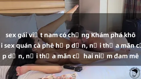 sex gái việt nam có chồng Khám phá không gian độc đáo tại sex quán cà phê hấp dẫn, nơi thỏa mãn cả hai niềm đam mê