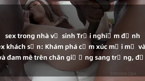 sex trong nhà vệ sinh Trải nghiệm đỉnh cao tình yêu tại sex khách sạn: Khám phá cảm xúc mới mẻ và đam mê trên chăn giường sang trọng, độc đáo, không giới hạn.