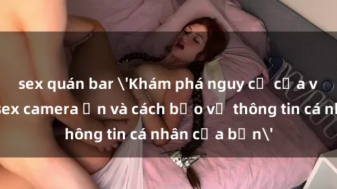 sex quán bar 'Khám phá nguy cơ của việc sử dụng sex camera ẩn và cách bảo vệ thông tin cá nhân của bạn'