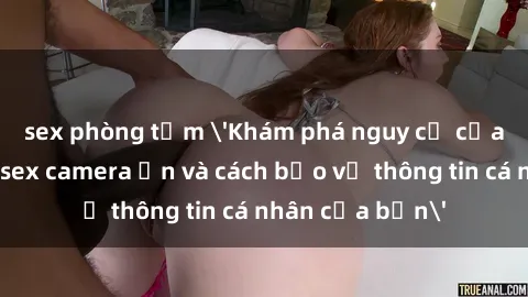 sex phòng tắm 'Khám phá nguy cơ của việc sử dụng sex camera ẩn và cách bảo vệ thông tin cá nhân của bạn'