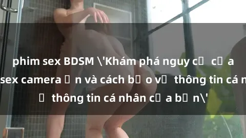phim sex BDSM 'Khám phá nguy cơ của việc sử dụng sex camera ẩn và cách bảo vệ thông tin cá nhân của bạn'