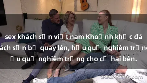 sex khách sạn việt nam Khoảnh khắc đáng buồn: Sex khách sạn bị quay lén, hậu quả nghiêm trọng cho cả hai bên.