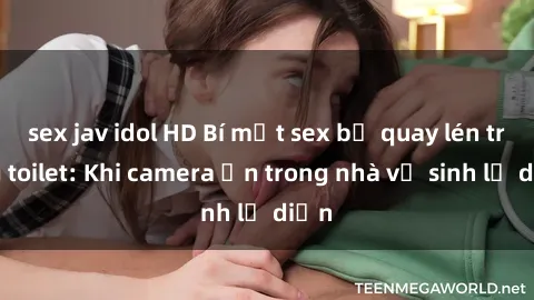 sex jav idol HD Bí mật sex bị quay lén trong toilet: Khi camera ẩn trong nhà vệ sinh lộ diện