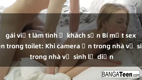 gái việt làm tình ở khách sạn Bí mật sex bị quay lén trong toilet: Khi camera ẩn trong nhà vệ sinh lộ diện
