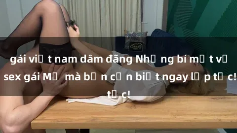 gái việt nam dâm đãng Những bí mật về sex gái Mỹ mà bạn cần biết ngay lập tức!
