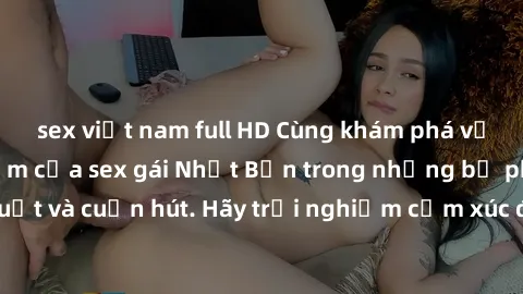 sex việt nam full HD Cùng khám phá vẻ đẹp và sức gợi cảm của sex gái Nhật Bản trong những bộ phim đầy nghệ thuật và cuốn hút. Hãy trải nghiệm cảm xúc đầy mới mẻ và sống động từ những cảnh quay tinh tế