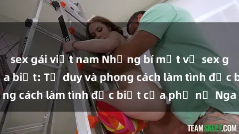 sex gái việt nam Những bí mật về sex gái Nga mà bạn chưa biết: Tư duy và phong cách làm tình đặc biệt của phụ nữ Nga