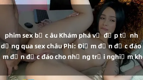 phim sex bắc âu Khám phá vẻ đẹp tự nhiên và văn hóa đa dạng qua sex châu Phi: Điểm đến độc đáo cho những trải nghiệm khó quên