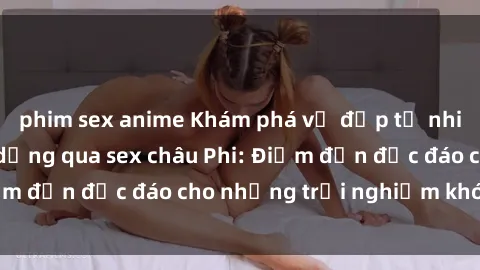 phim sex anime Khám phá vẻ đẹp tự nhiên và văn hóa đa dạng qua sex châu Phi: Điểm đến độc đáo cho những trải nghiệm khó quên