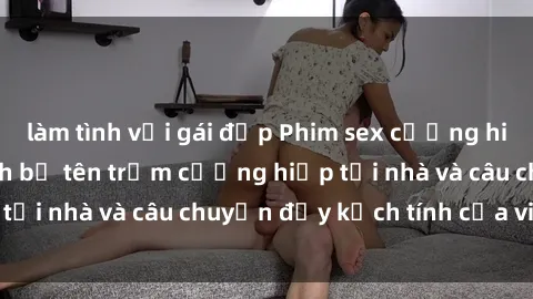 làm tình với gái đẹp Phim sex cưỡng hiếp vietsub: Nữ sinh bị tên trộm cưỡng hiếp tại nhà và câu chuyện đầy kịch tính của vietsub
