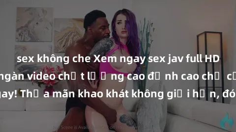 sex không che Xem ngay sex jav full HD miễn phí - Hàng ngàn video chất lượng cao đỉnh cao chỉ cần click vào ngay! Thỏa mãn khao khát không giới hạn, đón chờ những trải nghiệm mới lạ!
