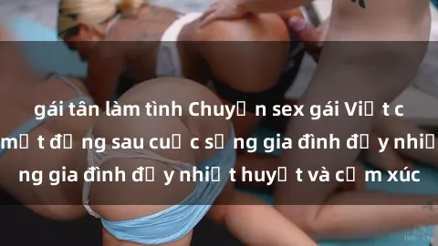 gái tân làm tình Chuyện sex gái Việt có chồng: Những bí mật đằng sau cuộc sống gia đình đầy nhiệt huyết và cảm xúc