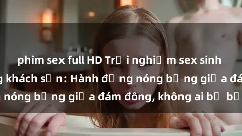 phim sex full HD Trải nghiệm sex sinh viên sôi động trong khách sạn: Hành động nóng bỏng giữa đám đông, không ai bị bỏ lỡ