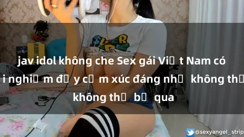 jav idol không che Sex gái Việt Nam có con: Trải nghiệm đầy cảm xúc đáng nhớ không thể bỏ qua