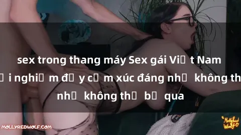 sex trong thang máy Sex gái Việt Nam có con: Trải nghiệm đầy cảm xúc đáng nhớ không thể bỏ qua