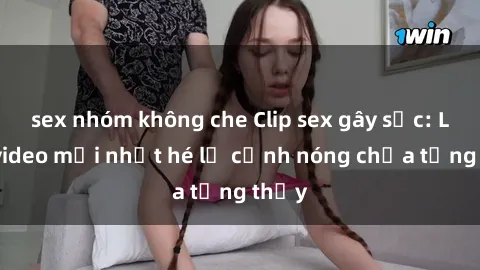 sex nhóm không che Clip sex gây sốc: Loạt video mới nhất hé lộ cảnh nóng chưa từng thấy