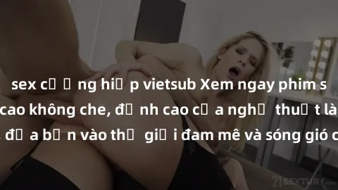 sex cưỡng hiếp vietsub Xem ngay phim sex HD chất lượng cao không che, đỉnh cao của nghệ thuật làm tình, đưa bạn vào thế giới đam mê và sóng gió của tình yêu không giới hạn.