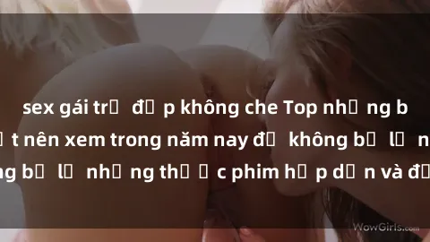 sex gái trẻ đẹp không che Top những bộ phim sex hay nhất nên xem trong năm nay để không bỏ lỡ những thước phim hấp dẫn và đầy kịch tính.