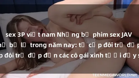 sex 3P việt nam Những bộ phim sex JAV hot nhất không thể bỏ lỡ trong năm nay: từ cặp đôi trẻ đẹp đến các cô gái xinh tươi đầy sức hút.