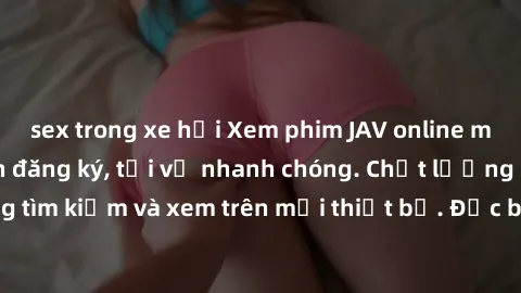 sex trong xe hơi Xem phim JAV online miễn phí không cần đăng ký, tải về nhanh chóng. Chất lượng HD, dễ dàng tìm kiếm và xem trên mọi thiết bị. Đặc biệt, không quảng cáo làm phiền.