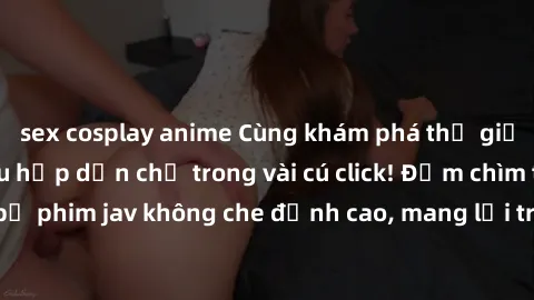 sex cosplay anime Cùng khám phá thế giới jav không che siêu hấp dẫn chỉ trong vài cú click! Đắm chìm trong những bộ phim jav không che đỉnh cao, mang lại trải nghiệm thú vị và đầy kích thích.