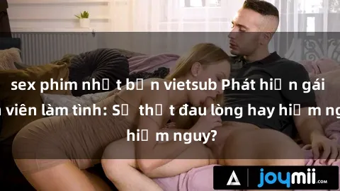 sex phim nhật bản vietsub Phát hiện gái sinh viên làm tình: Sự thật đau lòng hay hiểm nguy?