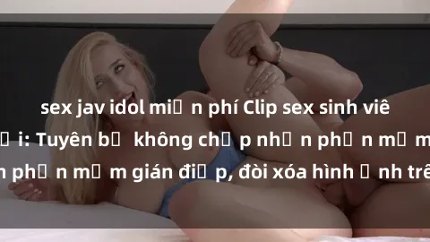sex jav idol miễn phí Clip sex sinh viên gây sốt mạng xã hội: Tuyên bố không chấp nhận phần mềm gián điệp, đòi xóa hình ảnh trên internet