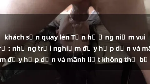 khách sạn quay lén Tận hưởng niềm vui của sex với gái trẻ: những trải nghiệm đầy hấp dẫn và mãnh liệt không thể bỏ lỡ