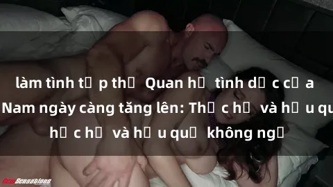 làm tình tập thể Quan hệ tình dục của nữ sinh Việt Nam ngày càng tăng lên: Thực hư và hậu quả không ngờ