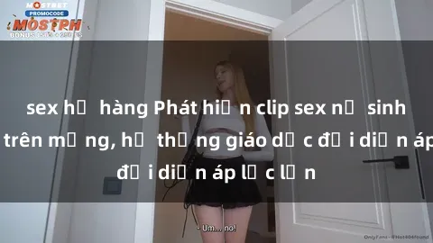 sex họ hàng Phát hiện clip sex nữ sinh gây sốc trên mạng, hệ thống giáo dục đối diện áp lực lớn