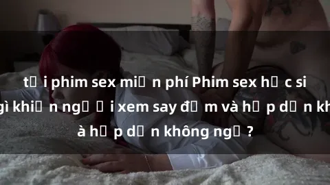 tải phim sex miễn phí Phim sex học sinh: Điều gì khiến người xem say đắm và hấp dẫn không ngờ?