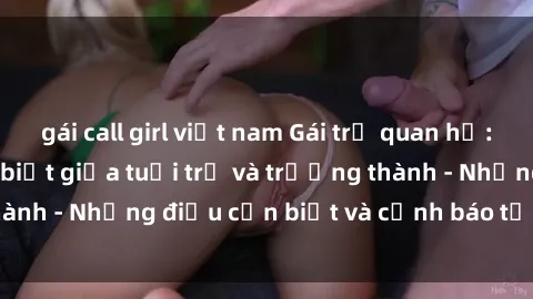 gái call girl việt nam Gái trẻ quan hệ: Mối quan hệ khác biệt giữa tuổi trẻ và trưởng thành - Những điều cần biết và cảnh báo từ chuyên gia