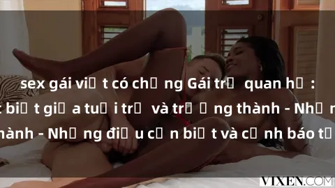 sex gái việt có chồng Gái trẻ quan hệ: Mối quan hệ khác biệt giữa tuổi trẻ và trưởng thành - Những điều cần biết và cảnh báo từ chuyên gia