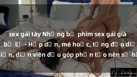 sex gái tây Những bộ phim sex gái già đỉnh cao không thể bỏ lỡ - Hấp dẫn, mê hoặc, từng đạo diễn, diễn viên đều góp phần tạo nên sự hấp dẫn, kích thích.