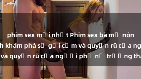 phim sex mới nhất Phim sex bà mẹ nóng bỏng: Hành trình khám phá sự gợi cảm và quyến rũ của người phụ nữ trưởng thành.