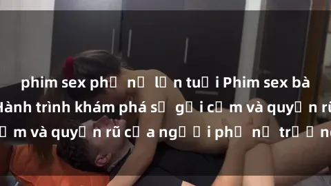 phim sex phụ nữ lớn tuổi Phim sex bà mẹ nóng bỏng: Hành trình khám phá sự gợi cảm và quyến rũ của người phụ nữ trưởng thành.
