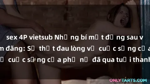 sex 4P vietsub Những bí mật đằng sau vẻ ngoài gái già dâm đãng: Sự thật đau lòng về cuộc sống của phụ nữ đã qua tuổi thanh xuân