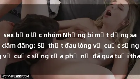 sex bạo lực nhóm Những bí mật đằng sau vẻ ngoài gái già dâm đãng: Sự thật đau lòng về cuộc sống của phụ nữ đã qua tuổi thanh xuân