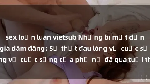sex loạn luân vietsub Những bí mật đằng sau vẻ ngoài gái già dâm đãng: Sự thật đau lòng về cuộc sống của phụ nữ đã qua tuổi thanh xuân