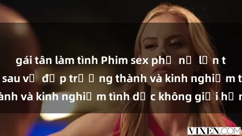 gái tân làm tình Phim sex phụ nữ lớn tuổi: Sức hút đằng sau vẻ đẹp trưởng thành và kinh nghiệm tình dục không giới hạn