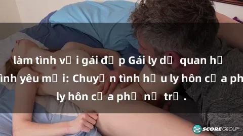 làm tình với gái đẹp Gái ly dị quan hệ tìm kiếm tình yêu mới: Chuyện tình hậu ly hôn của phụ nữ trẻ.