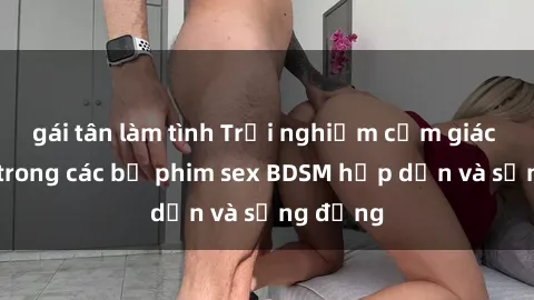 gái tân làm tình Trải nghiệm cảm giác mới lạ trong các bộ phim sex BDSM hấp dẫn và sống động