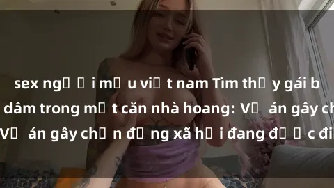 sex người mẫu việt nam Tìm thấy gái bị trói và bị hiếp dâm trong một căn nhà hoang: Vụ án gây chấn động xã hội đang được điều tra vào.