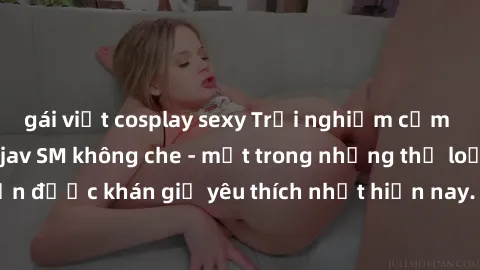 gái việt cosplay sexy Trải nghiệm cảm xúc thăng hoa với jav SM không che - một trong những thể loại phim người lớn được khán giả yêu thích nhất hiện nay. Đảm bảo đem lại sự hấp dẫn, kích thích tối đa 
