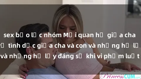 sex bạo lực nhóm Mối quan hệ giữa cha và con: Sự thật về tình dục giữa cha và con và những hệ lụy đáng sợ khi vi phạm luật pháp.
