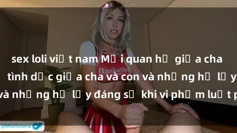 sex loli việt nam Mối quan hệ giữa cha và con: Sự thật về tình dục giữa cha và con và những hệ lụy đáng sợ khi vi phạm luật pháp.