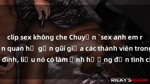 clip sex không che Chuyện `sex anh em ruột` - Đề cập đến quan hệ gần gũi giữa các thành viên trong gia đình, liệu nó có làm ảnh hưởng đến tình cảm gia đình hay không?