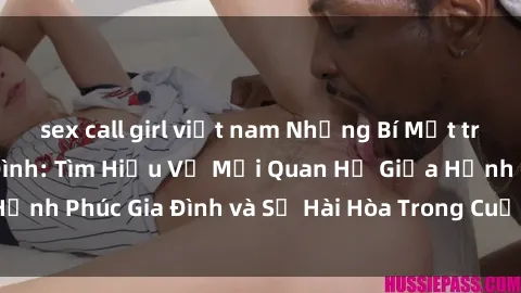 sex call girl việt nam Những Bí Mật trong Tình Dục Gia Đình: Tìm Hiểu Về Mối Quan Hệ Giữa Hạnh Phúc Gia Đình và Sự Hài Hòa Trong Cuộc Sống Tình Dục