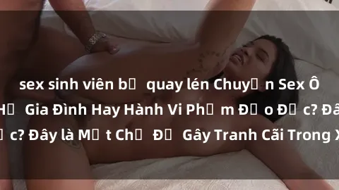 sex sinh viên bị quay lén Chuyện Sex Ông Cháu: Mối Quan Hệ Gia Đình Hay Hành Vi Phạm Đạo Đức? Đây là Một Chủ Đề Gây Tranh Cãi Trong Xã Hội Hiện Nay.