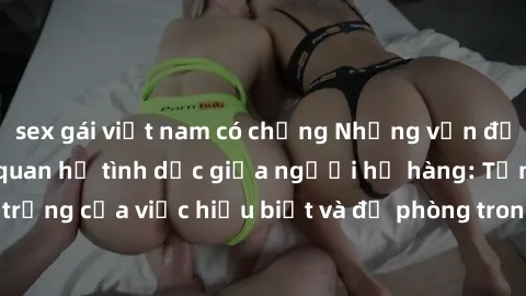 sex gái việt nam có chồng Những vấn đề đáng quan tâm về quan hệ tình dục giữa người họ hàng: Tầm quan trọng của việc hiểu biết và đề phòng trong việc tiếp xúc trong gia đình.